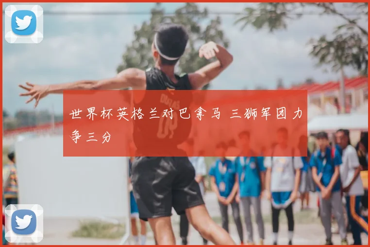 世界杯英格兰对巴拿马 三狮军团力争三分