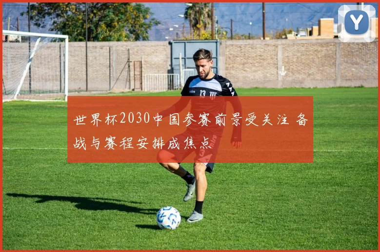世界杯2030中国参赛前景受关注 备战与赛程安排成焦点