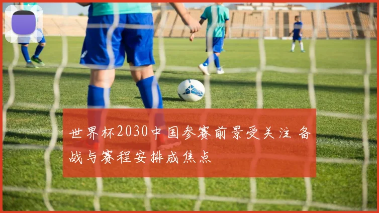世界杯2030中国参赛前景受关注 备战与赛程安排成焦点