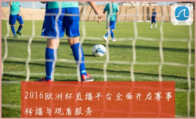 2016欧洲杯直播平台全面开启赛事转播与观看服务