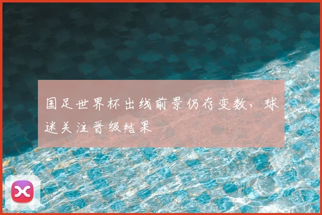 国足世界杯出线前景仍存变数，球迷关注晋级结果